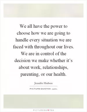 We all have the power to choose how we are going to handle every situation we are faced with throughout our lives. We are in control of the decision we make whether it’s about work, relationships, parenting, or our health Picture Quote #1