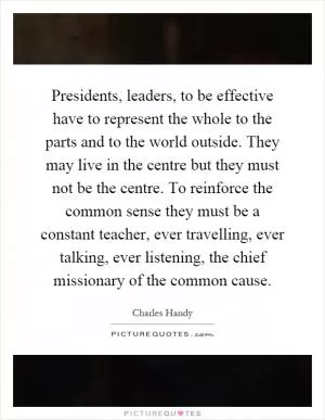 Presidents, leaders, to be effective have to represent the whole to the parts and to the world outside. They may live in the centre but they must not be the centre. To reinforce the common sense they must be a constant teacher, ever travelling, ever talking, ever listening, the chief missionary of the common cause Picture Quote #1