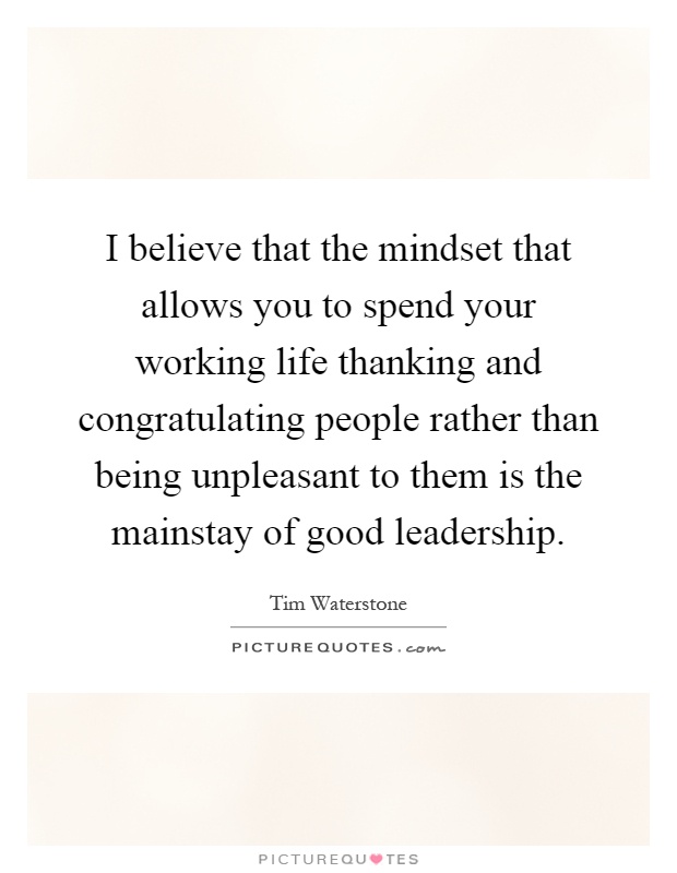 I believe that the mindset that allows you to spend your working life thanking and congratulating people rather than being unpleasant to them is the mainstay of good leadership Picture Quote #1
