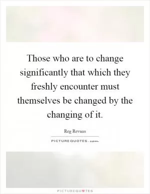 Those who are to change significantly that which they freshly encounter must themselves be changed by the changing of it Picture Quote #1