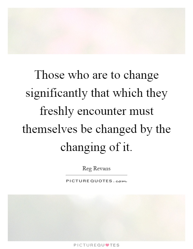 Those who are to change significantly that which they freshly encounter must themselves be changed by the changing of it Picture Quote #1