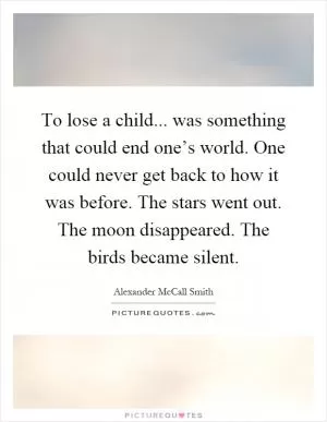 To lose a child... was something that could end one’s world. One could never get back to how it was before. The stars went out. The moon disappeared. The birds became silent Picture Quote #1