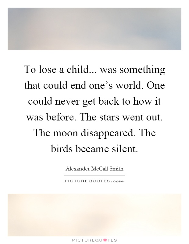 To lose a child... was something that could end one's world. One could never get back to how it was before. The stars went out. The moon disappeared. The birds became silent Picture Quote #1