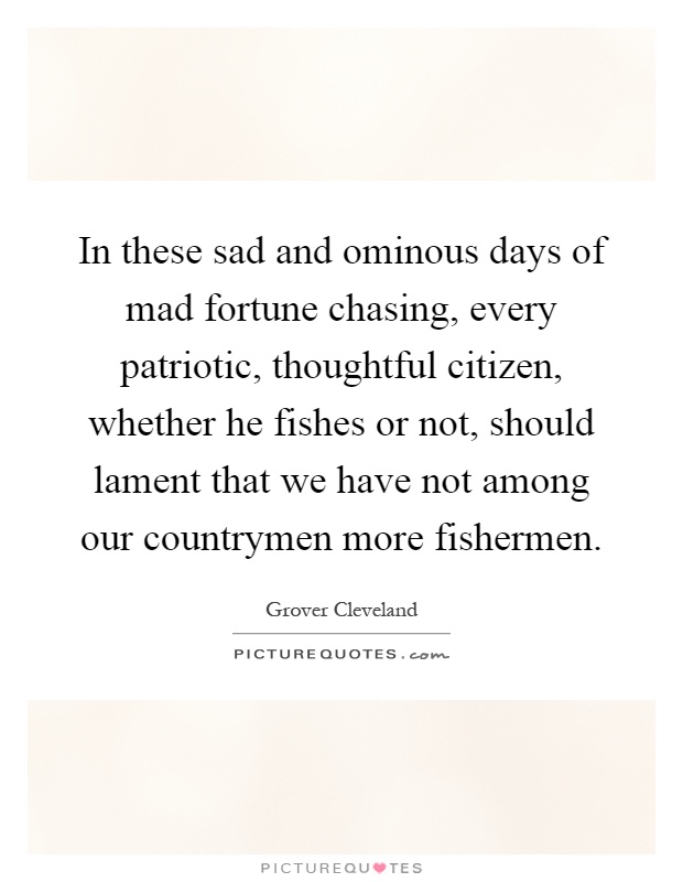 In these sad and ominous days of mad fortune chasing, every patriotic, thoughtful citizen, whether he fishes or not, should lament that we have not among our countrymen more fishermen Picture Quote #1