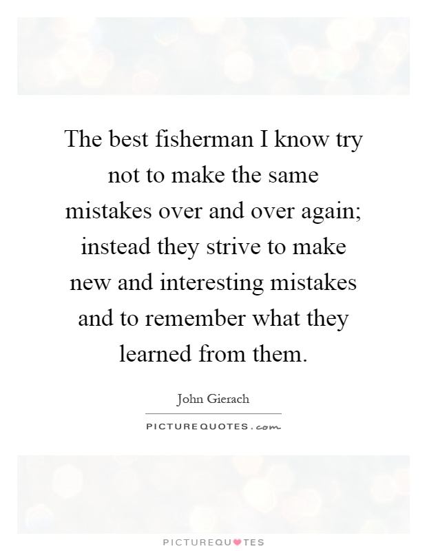 The best fisherman I know try not to make the same mistakes over and over again; instead they strive to make new and interesting mistakes and to remember what they learned from them Picture Quote #1