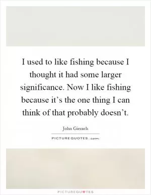 I used to like fishing because I thought it had some larger significance. Now I like fishing because it’s the one thing I can think of that probably doesn’t Picture Quote #1