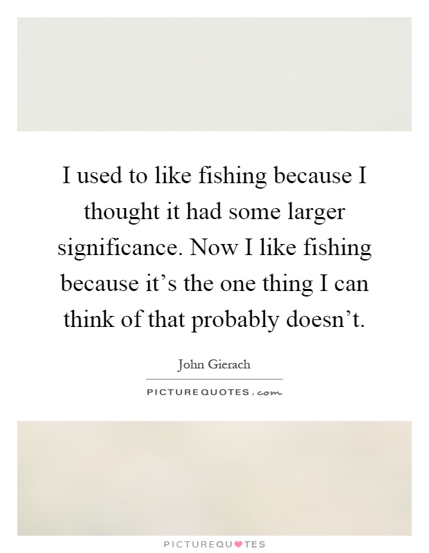 I used to like fishing because I thought it had some larger significance. Now I like fishing because it's the one thing I can think of that probably doesn't Picture Quote #1