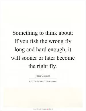 Something to think about: If you fish the wrong fly long and hard enough, it will sooner or later become the right fly Picture Quote #1