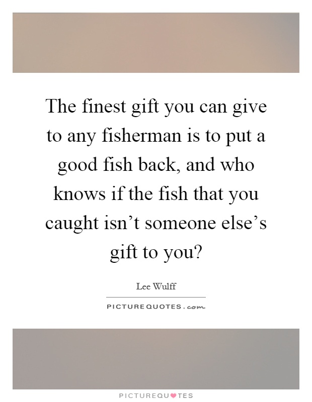 The finest gift you can give to any fisherman is to put a good fish back, and who knows if the fish that you caught isn't someone else's gift to you? Picture Quote #1