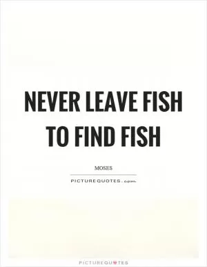 Never leave fish to find fish Picture Quote #1