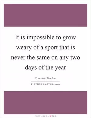 It is impossible to grow weary of a sport that is never the same on any two days of the year Picture Quote #1
