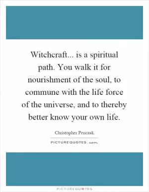 Witchcraft... is a spiritual path. You walk it for nourishment of the soul, to commune with the life force of the universe, and to thereby better know your own life Picture Quote #1