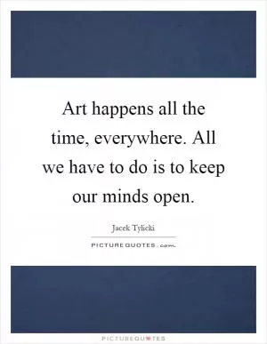 Art happens all the time, everywhere. All we have to do is to keep our minds open Picture Quote #1