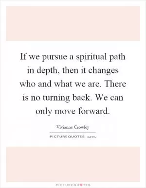 If we pursue a spiritual path in depth, then it changes who and what we are. There is no turning back. We can only move forward Picture Quote #1