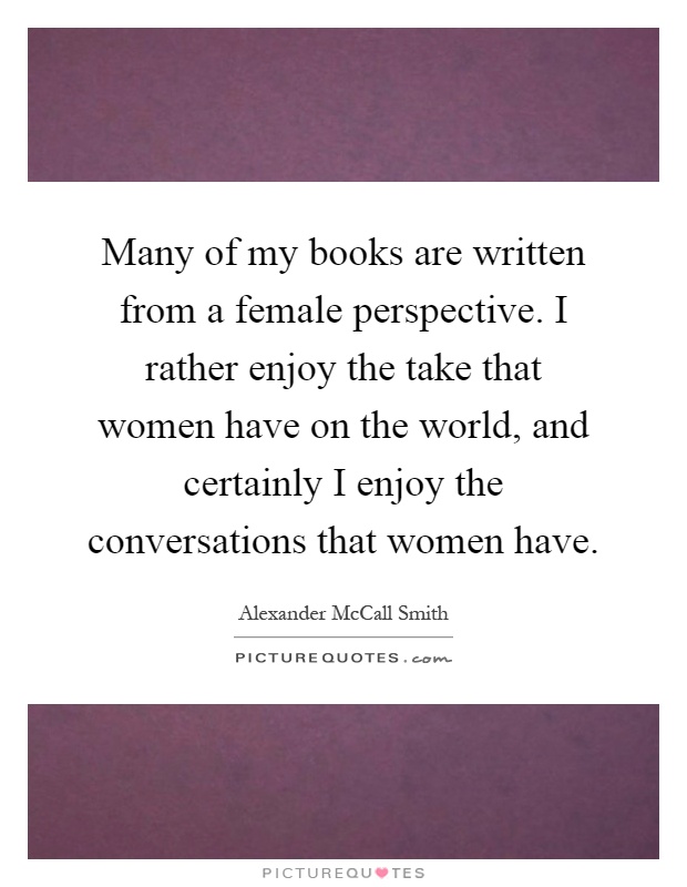Many of my books are written from a female perspective. I rather enjoy the take that women have on the world, and certainly I enjoy the conversations that women have Picture Quote #1