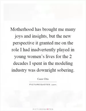 Motherhood has brought me many joys and insights, but the new perspective it granted me on the role I had inadvertently played in young women’s lives for the 2 decades I spent in the modeling industry was downright sobering Picture Quote #1