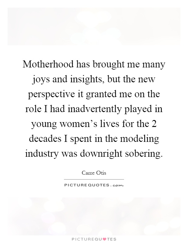 Motherhood has brought me many joys and insights, but the new perspective it granted me on the role I had inadvertently played in young women's lives for the 2 decades I spent in the modeling industry was downright sobering Picture Quote #1