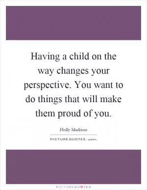 Having a child on the way changes your perspective. You want to do things that will make them proud of you Picture Quote #1
