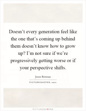 Doesn’t every generation feel like the one that’s coming up behind them doesn’t know how to grow up? I’m not sure if we’re progressively getting worse or if your perspective shifts Picture Quote #1