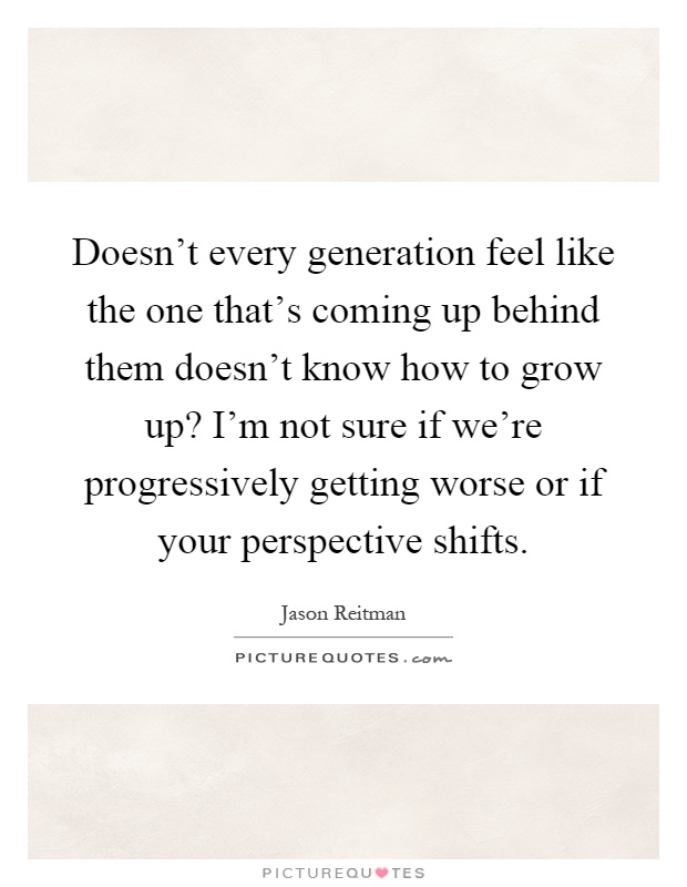 Doesn't every generation feel like the one that's coming up behind them doesn't know how to grow up? I'm not sure if we're progressively getting worse or if your perspective shifts Picture Quote #1