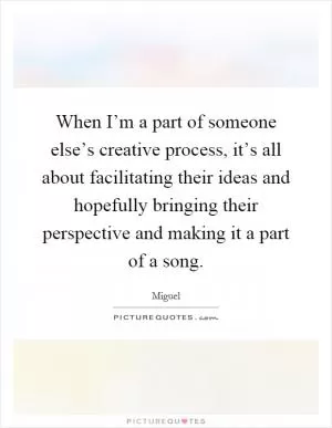 When I’m a part of someone else’s creative process, it’s all about facilitating their ideas and hopefully bringing their perspective and making it a part of a song Picture Quote #1