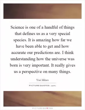 Science is one of a handful of things that defines us as a very special species. It is amazing how far we have been able to get and how accurate our predictions are. I think understanding how the universe was born is very important. It really gives us a perspective on many things Picture Quote #1