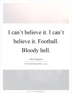 I can’t believe it. I can’t believe it. Football. Bloody hell Picture Quote #1