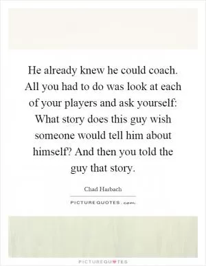 He already knew he could coach. All you had to do was look at each of your players and ask yourself: What story does this guy wish someone would tell him about himself? And then you told the guy that story Picture Quote #1