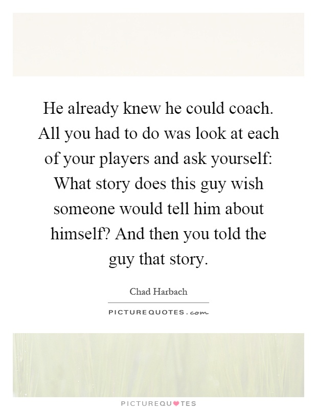 He already knew he could coach. All you had to do was look at each of your players and ask yourself: What story does this guy wish someone would tell him about himself? And then you told the guy that story Picture Quote #1