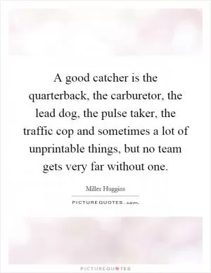 A good catcher is the quarterback, the carburetor, the lead dog, the pulse taker, the traffic cop and sometimes a lot of unprintable things, but no team gets very far without one Picture Quote #1