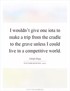 I wouldn’t give one iota to make a trip from the cradle to the grave unless I could live in a competitive world Picture Quote #1