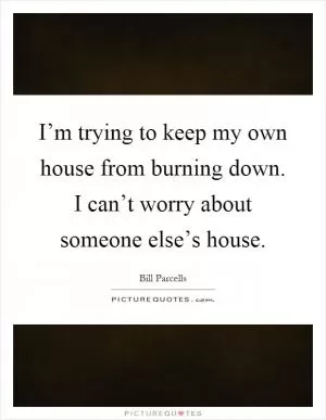 I’m trying to keep my own house from burning down. I can’t worry about someone else’s house Picture Quote #1