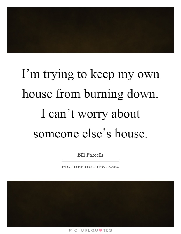I'm trying to keep my own house from burning down. I can't worry about someone else's house Picture Quote #1