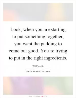 Look, when you are starting to put something together, you want the pudding to come out good. You’re trying to put in the right ingredients Picture Quote #1