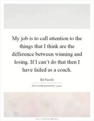 My job is to call attention to the things that I think are the difference between winning and losing. If I can’t do that then I have failed as a coach Picture Quote #1