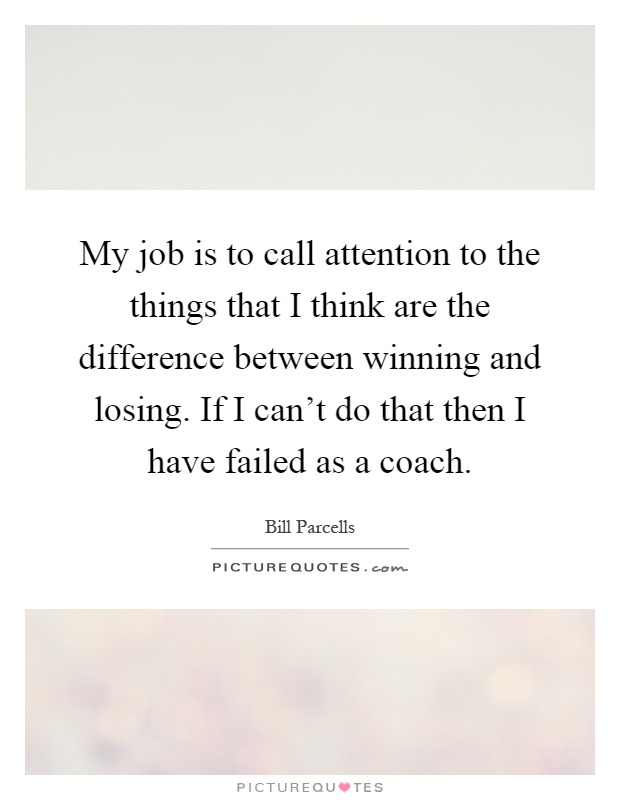 My job is to call attention to the things that I think are the difference between winning and losing. If I can't do that then I have failed as a coach Picture Quote #1