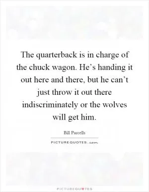 The quarterback is in charge of the chuck wagon. He’s handing it out here and there, but he can’t just throw it out there indiscriminately or the wolves will get him Picture Quote #1