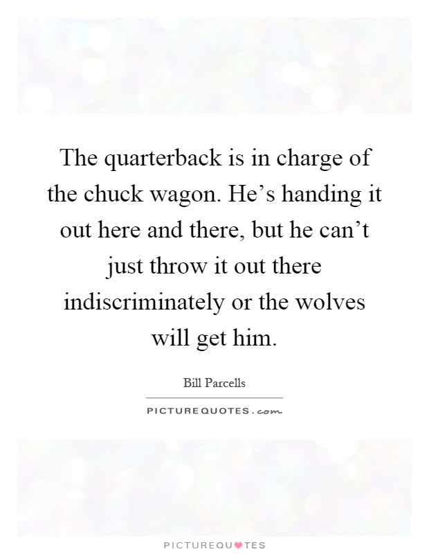 The quarterback is in charge of the chuck wagon. He's handing it out here and there, but he can't just throw it out there indiscriminately or the wolves will get him Picture Quote #1