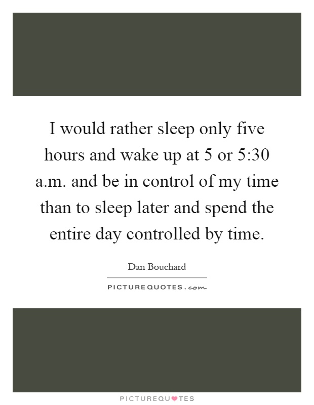 I would rather sleep only five hours and wake up at 5 or 5:30 a.m. and be in control of my time than to sleep later and spend the entire day controlled by time Picture Quote #1