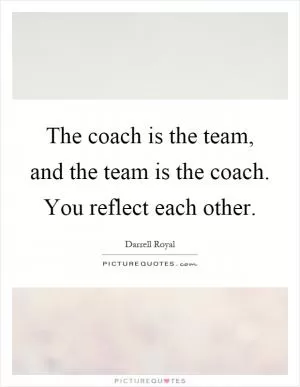The coach is the team, and the team is the coach. You reflect each other Picture Quote #1