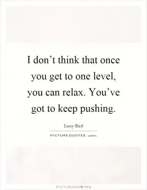 I don’t think that once you get to one level, you can relax. You’ve got to keep pushing Picture Quote #1