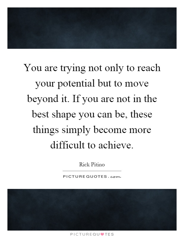 You are trying not only to reach your potential but to move beyond it. If you are not in the best shape you can be, these things simply become more difficult to achieve Picture Quote #1