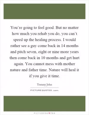 You’re going to feel good. But no matter how much you rehab you do, you can’t speed up the healing process. I would rather see a guy come back in 14 months and pitch seven, eight or nine more years then come back in 10 months and get hurt again. You cannot mess with mother nature and father time. Nature will heal it if you give it time Picture Quote #1