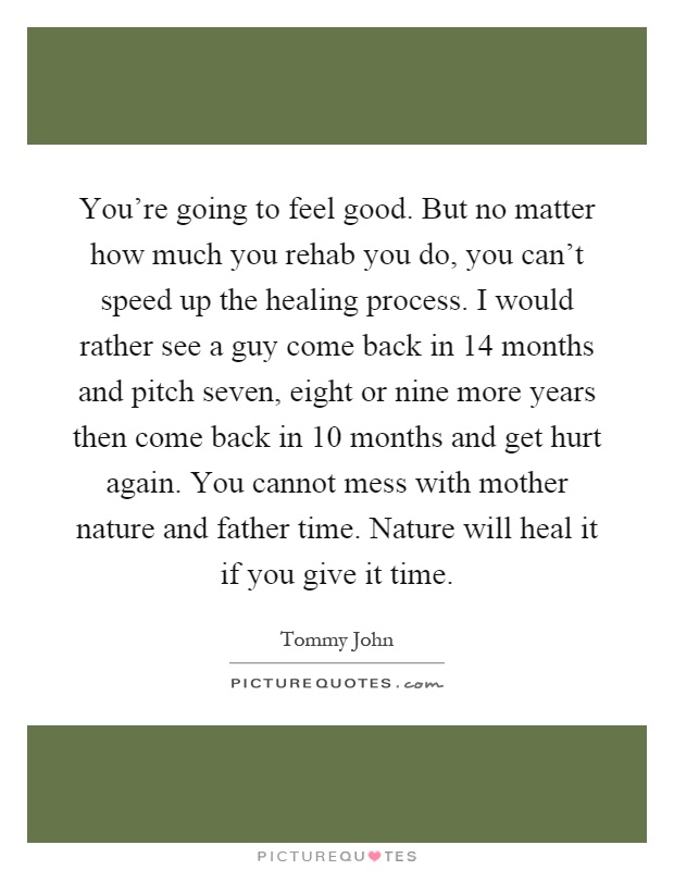 You're going to feel good. But no matter how much you rehab you do, you can't speed up the healing process. I would rather see a guy come back in 14 months and pitch seven, eight or nine more years then come back in 10 months and get hurt again. You cannot mess with mother nature and father time. Nature will heal it if you give it time Picture Quote #1