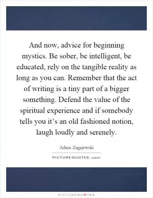 And now, advice for beginning mystics. Be sober, be intelligent, be educated, rely on the tangible reality as long as you can. Remember that the act of writing is a tiny part of a bigger something. Defend the value of the spiritual experience and if somebody tells you it’s an old fashioned notion, laugh loudly and serenely Picture Quote #1