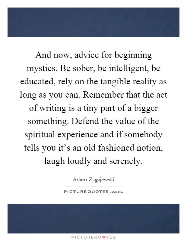 And now, advice for beginning mystics. Be sober, be intelligent, be educated, rely on the tangible reality as long as you can. Remember that the act of writing is a tiny part of a bigger something. Defend the value of the spiritual experience and if somebody tells you it's an old fashioned notion, laugh loudly and serenely Picture Quote #1
