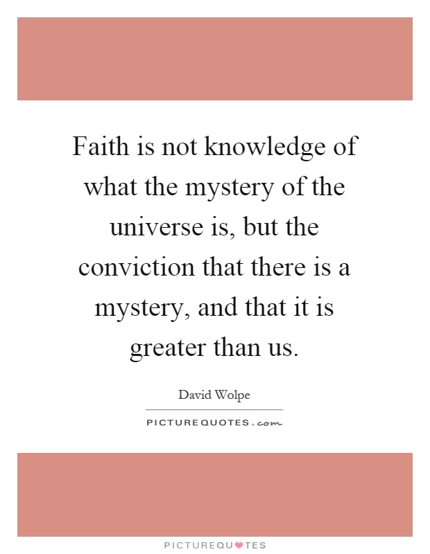 Faith is not knowledge of what the mystery of the universe is, but the conviction that there is a mystery, and that it is greater than us Picture Quote #1
