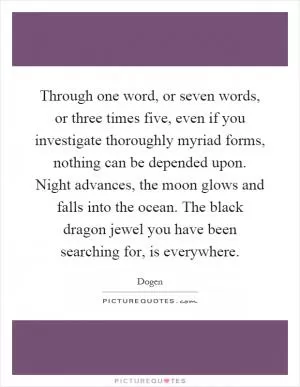 Through one word, or seven words, or three times five, even if you investigate thoroughly myriad forms, nothing can be depended upon. Night advances, the moon glows and falls into the ocean. The black dragon jewel you have been searching for, is everywhere Picture Quote #1