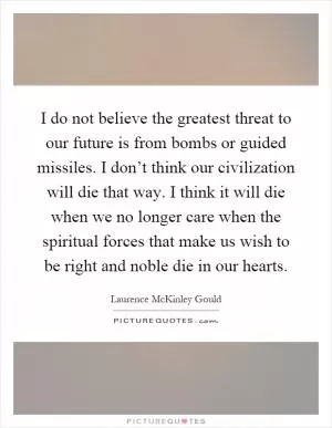 I do not believe the greatest threat to our future is from bombs or guided missiles. I don’t think our civilization will die that way. I think it will die when we no longer care when the spiritual forces that make us wish to be right and noble die in our hearts Picture Quote #1