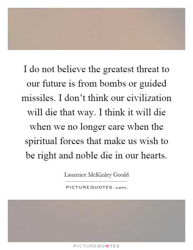 I do not believe the greatest threat to our future is from bombs or guided missiles. I don't think our civilization will die that way. I think it will die when we no longer care when the spiritual forces that make us wish to be right and noble die in our hearts Picture Quote #1